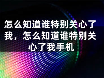 怎么知道谁特别关心了我，怎么知道谁特别关心了我手机