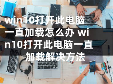 win10打开此电脑一直加载怎么办 win10打开此电脑一直加载解决方法