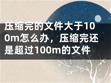 压缩完的文件大于100m怎么办，压缩完还是超过100m的文件