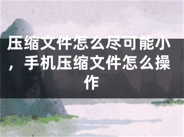 压缩文件怎么尽可能小，手机压缩文件怎么操作