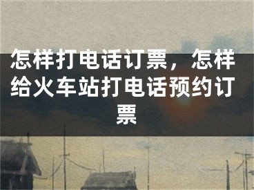 怎样打电话订票，怎样给火车站打电话预约订票