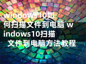 windows10如何扫描文件到电脑 windows10扫描文件到电脑方法教程