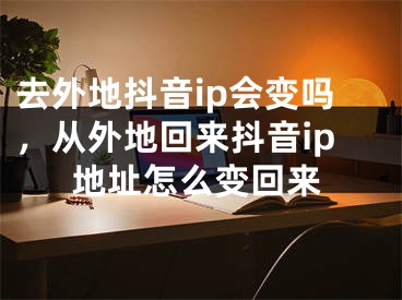 去外地抖音ip会变吗，从外地回来抖音ip地址怎么变回来