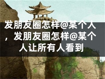 发朋友圈怎样@某个人，发朋友圈怎样@某个人让所有人看到