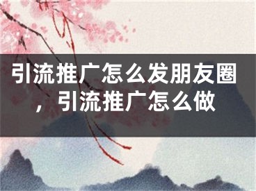 引流推广怎么发朋友圈，引流推广怎么做
