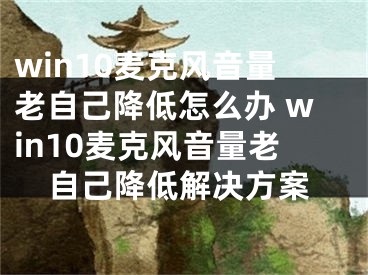 win10麦克风音量老自己降低怎么办 win10麦克风音量老自己降低解决方案