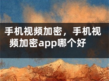 手机视频加密，手机视频加密app哪个好