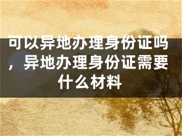 可以异地办理身份证吗，异地办理身份证需要什么材料