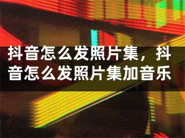 抖音怎么发照片集，抖音怎么发照片集加音乐