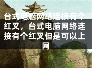 台式电脑网络连接有个红叉，台式电脑网络连接有个红叉但是可以上网