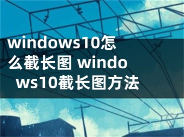 windows10怎么截长图 windows10截长图方法