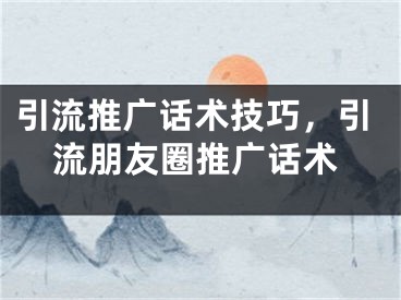 引流推广话术技巧，引流朋友圈推广话术