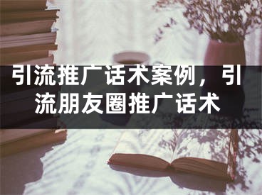 引流推广话术案例，引流朋友圈推广话术