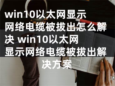 win10以太网显示网络电缆被拔出怎么解决 win10以太网显示网络电缆被拔出解决方案