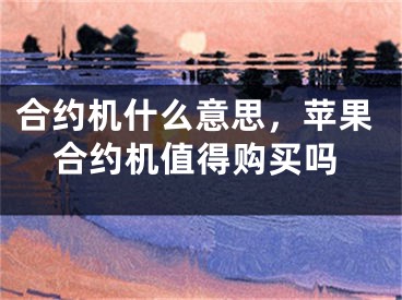 合约机什么意思，苹果合约机值得购买吗