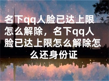 名下qq人脸已达上限怎么解除，名下qq人脸已达上限怎么解除怎么还身份证