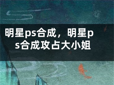 明星ps合成，明星ps合成攻占大小姐