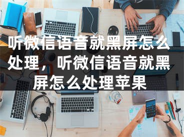 听微信语音就黑屏怎么处理，听微信语音就黑屏怎么处理苹果