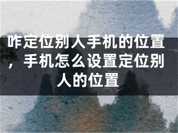 咋定位别人手机的位置，手机怎么设置定位别人的位置