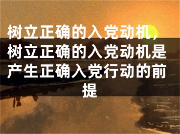 树立正确的入党动机，树立正确的入党动机是产生正确入党行动的前提