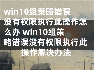 win10组策略错误没有权限执行此操作怎么办 win10组策略错误没有权限执行此操作解决办法