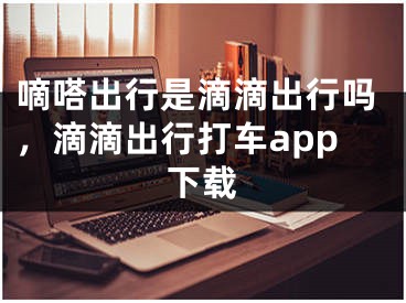 嘀嗒出行是滴滴出行吗，滴滴出行打车app下载