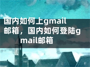 国内如何上gmail邮箱，国内如何登陆gmail邮箱