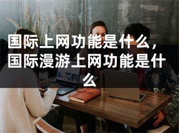 国际上网功能是什么，国际漫游上网功能是什么