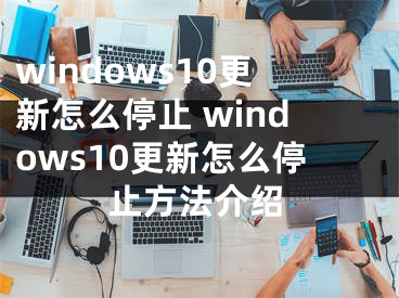 windows10更新怎么停止 windows10更新怎么停止方法介绍