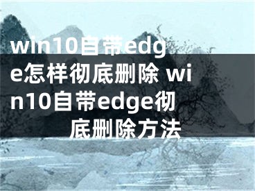 win10自带edge怎样彻底删除 win10自带edge彻底删除方法