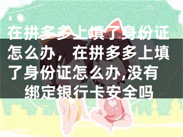 在拼多多上填了身份证怎么办，在拼多多上填了身份证怎么办,没有绑定银行卡安全吗