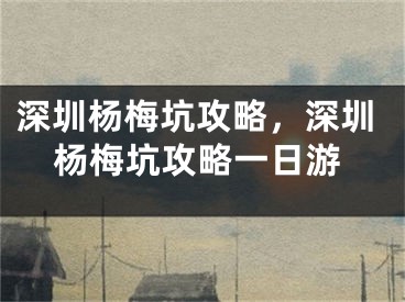 深圳杨梅坑攻略，深圳杨梅坑攻略一日游