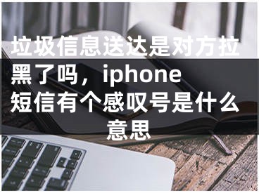 垃圾信息送达是对方拉黑了吗，iphone短信有个感叹号是什么意思