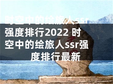 时空中的绘旅人ssr强度排行2022 时空中的绘旅人ssr强度排行最新