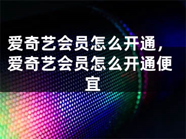 爱奇艺会员怎么开通，爱奇艺会员怎么开通便宜