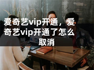 爱奇艺vip开通，爱奇艺vip开通了怎么取消