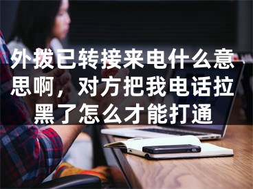 外拨已转接来电什么意思啊，对方把我电话拉黑了怎么才能打通 