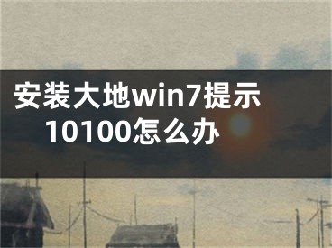安装大地win7提示10100怎么办 