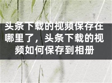 头条下载的视频保存在哪里了，头条下载的视频如何保存到相册