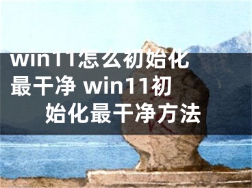 win11怎么初始化最干净 win11初始化最干净方法