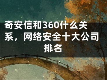 奇安信和360什么关系，网络安全十大公司排名