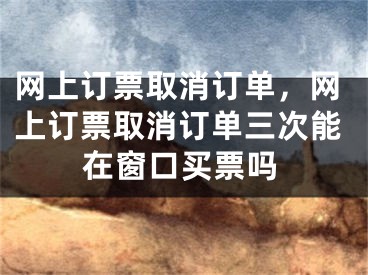 网上订票取消订单，网上订票取消订单三次能在窗口买票吗