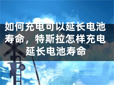 如何充电可以延长电池寿命，特斯拉怎样充电延长电池寿命