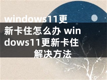 windows11更新卡住怎么办 windows11更新卡住解决方法