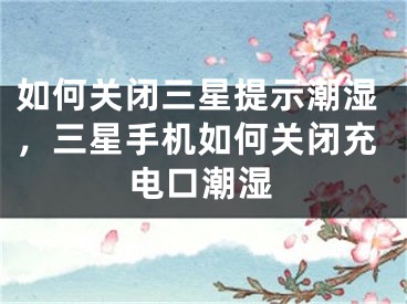 如何关闭三星提示潮湿，三星手机如何关闭充电口潮湿