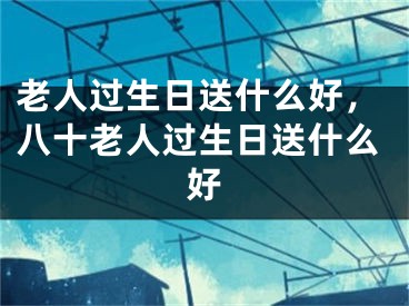 老人过生日送什么好，八十老人过生日送什么好