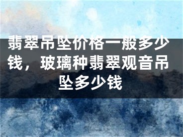 翡翠吊坠价格一般多少钱，玻璃种翡翠观音吊坠多少钱