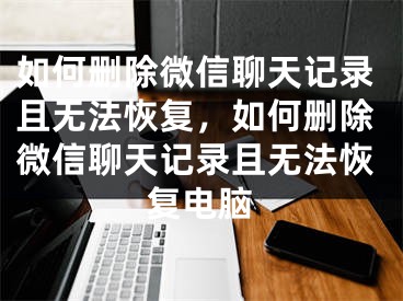如何删除微信聊天记录且无法恢复，如何删除微信聊天记录且无法恢复电脑
