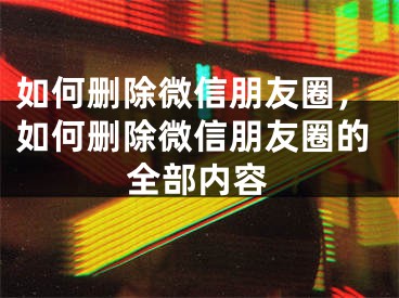 如何删除微信朋友圈，如何删除微信朋友圈的全部内容