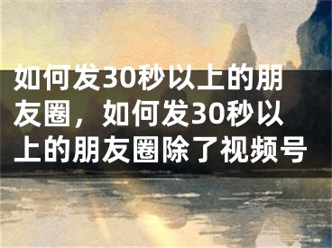 如何发30秒以上的朋友圈，如何发30秒以上的朋友圈除了视频号